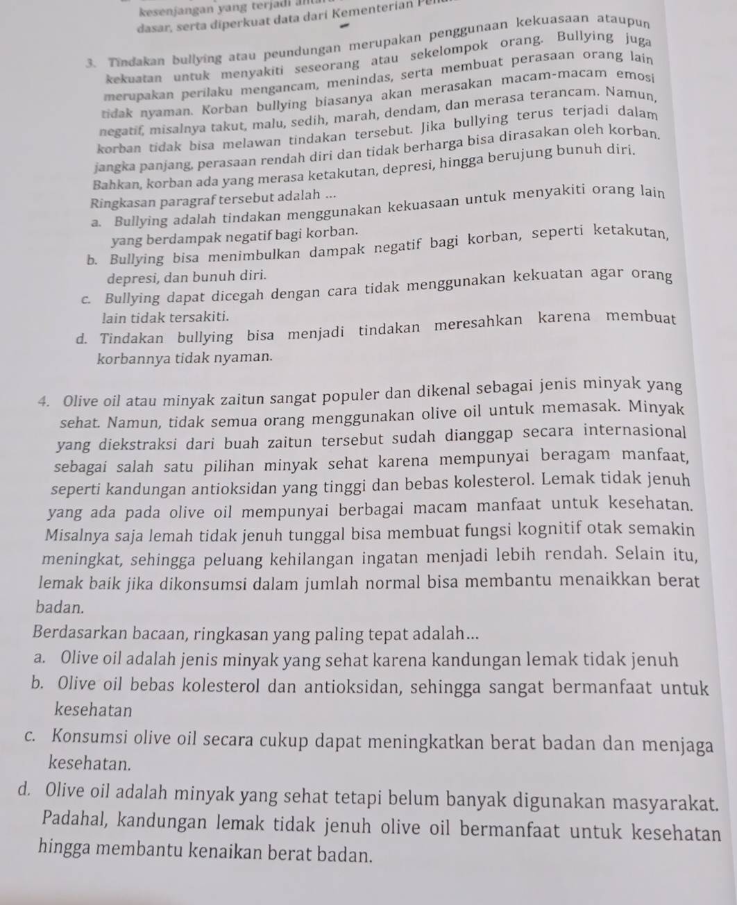 dasar, serta diperkuat data dari Kementerian Pel
3. Tindakan bullying atau peundungan merupakan penggunaan kekuasaan ataupun
kekuatan untuk menyakiti seseorang atau sekelompok orang. Bullying juga
merupakan perilaku mengancam, menindas, serta membuat perasaan orang lain
tidak nyaman. Korban bullying biasanya akan merasakan macam-macam emosi
negatif, misalnya takut, malu, sedih, marah, dendam, dan merasa terancam. Namun,
korban tidak bisa melawan tindakan tersebut. Jika bullying terus terjadi dalam
jangka panjang, perasaan rendah diri dan tidak berharga bisa dirasakan oleh korban.
Bahkan, korban ada yang merasa ketakutan, depresi, hingga berujung bunuh diri.
Ringkasan paragraf tersebut adalah ...
a. Bullying adalah tindakan menggunakan kekuasaan untuk menyakiti orang lain
yang berdampak negatif bagi korban.
b. Bullying bisa menimbulkan dampak negatif bagi korban, seperti ketakutan,
depresi, dan bunuh diri.
c. Bullying dapat dicegah dengan cara tidak menggunakan kekuatan agar orang
lain tidak tersakiti.
d. Tindakan bullying bisa menjadi tindakan meresahkan karena membuat
korbannya tidak nyaman.
4. Olive oil atau minyak zaitun sangat populer dan dikenal sebagai jenis minyak yang
sehat. Namun, tidak semua orang menggunakan olive oil untuk memasak. Minyak
yang diekstraksi dari buah zaitun tersebut sudah dianggap secara internasional
sebagai salah satu pilihan minyak sehat karena mempunyai beragam manfaat,
seperti kandungan antioksidan yang tinggi dan bebas kolesterol. Lemak tidak jenuh
yang ada pada olive oil mempunyai berbagai macam manfaat untuk kesehatan.
Misalnya saja lemah tidak jenuh tunggal bisa membuat fungsi kognitif otak semakin
meningkat, sehingga peluang kehilangan ingatan menjadi lebih rendah. Selain itu,
lemak baik jika dikonsumsi dalam jumlah normal bisa membantu menaikkan berat
badan.
Berdasarkan bacaan, ringkasan yang paling tepat adalah...
a. Olive oil adalah jenis minyak yang sehat karena kandungan lemak tidak jenuh
b. Olive oil bebas kolesterol dan antioksidan, sehingga sangat bermanfaat untuk
kesehatan
c. Konsumsi olive oil secara cukup dapat meningkatkan berat badan dan menjaga
kesehatan.
d. Olive oil adalah minyak yang sehat tetapi belum banyak digunakan masyarakat.
Padahal, kandungan lemak tidak jenuh olive oil bermanfaat untuk kesehatan
hingga membantu kenaikan berat badan.