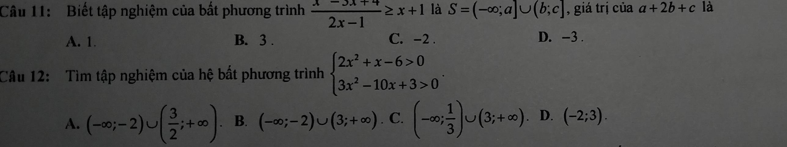Biết tập nghiệm của bất phương trình  (x-5x+4)/2x-1 ≥ x+1 là S=(-∈fty ;a]∪ (b;c] , giá trị của a+2b+c là
A. 1. B. 3. C. -2. D. -3.
Câu 12: Tìm tập nghiệm của hệ bất phương trình beginarrayl 2x^2+x-6>0 3x^2-10x+3>0endarray..
A. (-∈fty ;-2)∪ ( 3/2 ;+∈fty ) B. (-∈fty ;-2)∪ (3;+∈fty ) a C. (-∈fty ; 1/3 )∪ (3;+∈fty ). D. (-2;3).