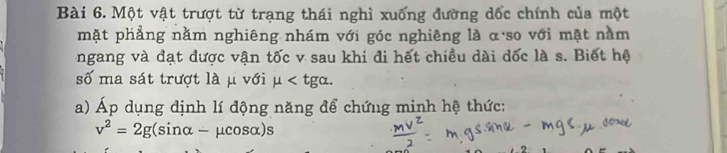 Một vật trượt từ trạng thái nghỉ xuống đường dốc chính của một 
mặt phẳng nằm nghiêng nhám với góc nghiêng là α so với mặt nằm 
ngang và đạt được vận tốc v sau khi đi hết chiều dài đốc là s. Biết hệ 
số ma sát trượt là μ với mu . 
a) Áp dụng định lí động năng để chứng minh hệ thức:
v^2=2g(sin alpha -mu cos alpha )s