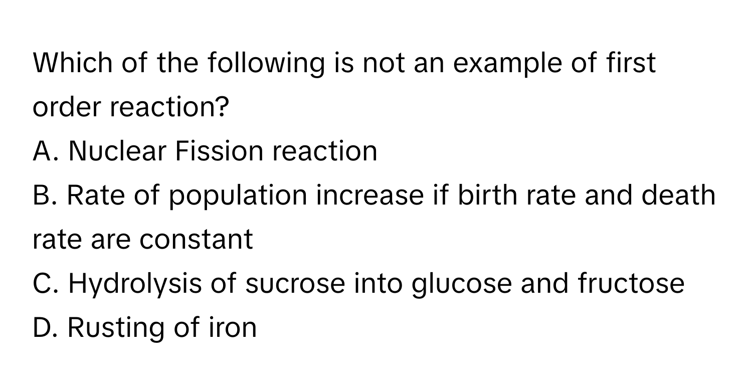 Which of the following is not an example of first order reaction? 
A. Nuclear Fission reaction 
B. Rate of population increase if birth rate and death rate are constant 
C. Hydrolysis of sucrose into glucose and fructose 
D. Rusting of iron