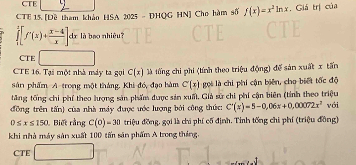 CTE
CTE 15. [Đề tham khảo HSA 2025 - ĐHQG HN] Cho hàm số f(x)=x^2ln x. Giá trị của
η ∈tlimits _1^(2[f'(x)+frac x-4)x]dx à bao nhiêu?
CTE □
CTE 16. Tại một nhà máy ta gọi C(x) là tổng chi phí (tính theo triệu động) để sản xuất x tấn
sản phẩm A trong một tháng. Khi đó, đạo hàm C'(x) gọi là chi phí cận biên, cho biết tốc độ
tăng tổng chi phí theo lượng sản phẩm được sản xuất. Giả sử chi phí cận biên (tính theo triệu
đồng trên tấn) của nhà máy được ước lượng bởi công thức: C'(x)=5-0,06x+0,00072x^2 với
0≤ x≤ 150 , Biết rằng C(0)=30 triệu đồng, gọi là chi phí cố định. Tính tống chi phí (triệu đồng)
khi nhà máy sản xuất 100 tấn sản phẩm A trong tháng.
CTE □