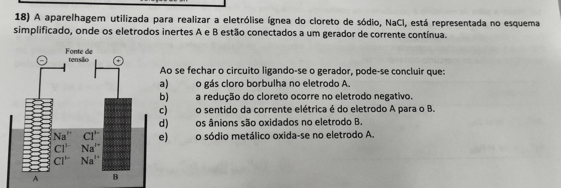 A aparelhagem utilizada para realizar a eletrólise ígnea do cloreto de sódio, NaCl, está representada no esquema
simplificado, onde os eletrodos inertes A e B estão conectados a um gerador de corrente contínua.
Ao se fechar o circuito ligando-se o gerador, pode-se concluir que:
a)     o gás cloro borbulha no eletrodo A.
b)   a redução do cloreto ocorre no eletrodo negativo.
c)    o sentido da corrente elétrica é do eletrodo A para o B.
d) क  os ânions são oxidados no eletrodo B.
o sódio metálico oxida-se no eletrodo A.
e)