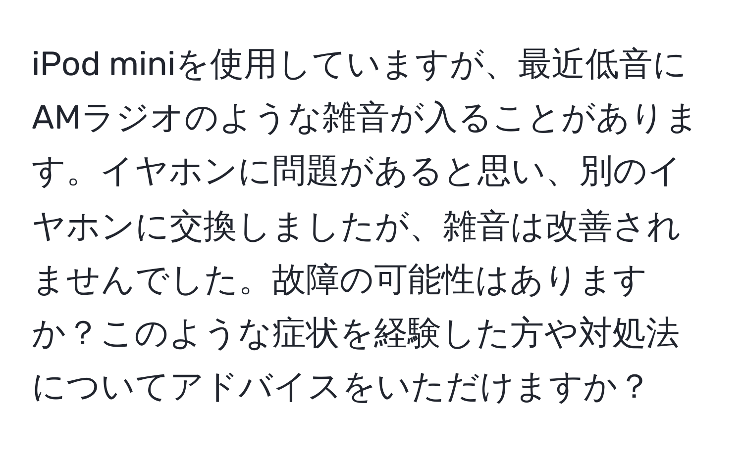 iPod miniを使用していますが、最近低音にAMラジオのような雑音が入ることがあります。イヤホンに問題があると思い、別のイヤホンに交換しましたが、雑音は改善されませんでした。故障の可能性はありますか？このような症状を経験した方や対処法についてアドバイスをいただけますか？