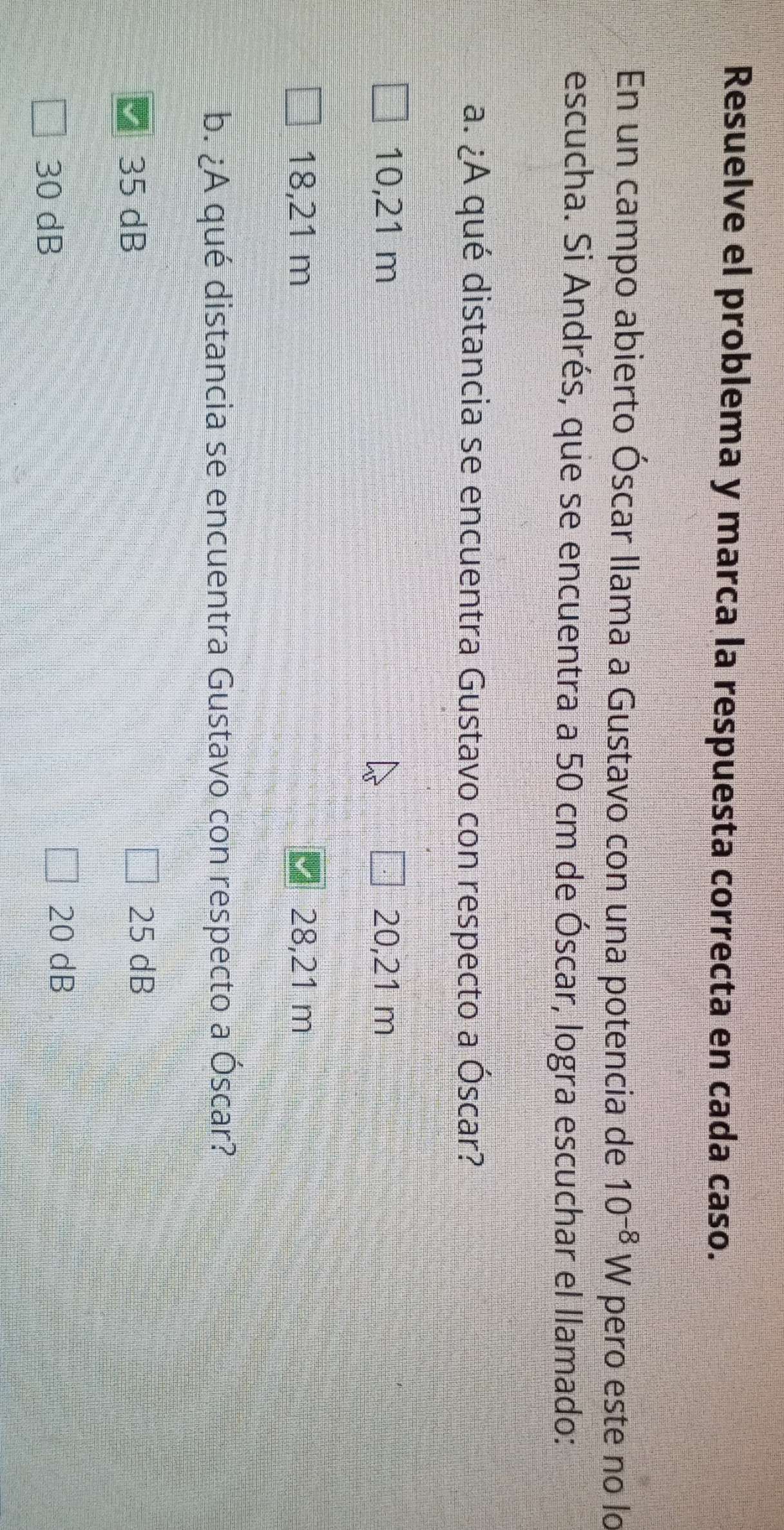 Resuelve el problema y marca la respuesta correcta en cada caso.
En un campo abierto Óscar llama a Gustavo con una potencia de 10^(-8)W pero este no lo
escucha. Si Andrés, que se encuentra a 50 cm de Óscar, logra escuchar el llamado:
a. ¿A qué distancia se encuentra Gustavo con respecto a Óscar?
10,21 m 20,21 m
18,21 m 28,21 m
b. ¿A qué distancia se encuentra Gustavo con respecto a Óscar?
■ 35 dB
25 dB
30 dB
20 dB