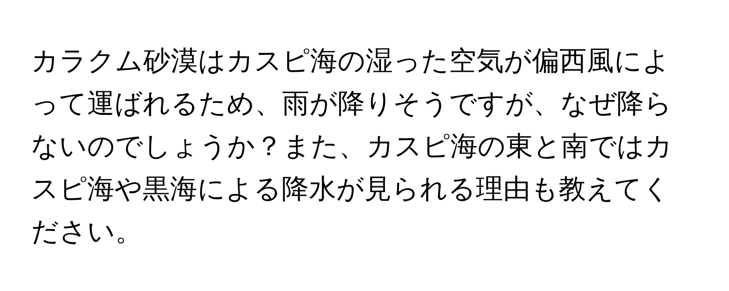 カラクム砂漠はカスピ海の湿った空気が偏西風によって運ばれるため、雨が降りそうですが、なぜ降らないのでしょうか？また、カスピ海の東と南ではカスピ海や黒海による降水が見られる理由も教えてください。