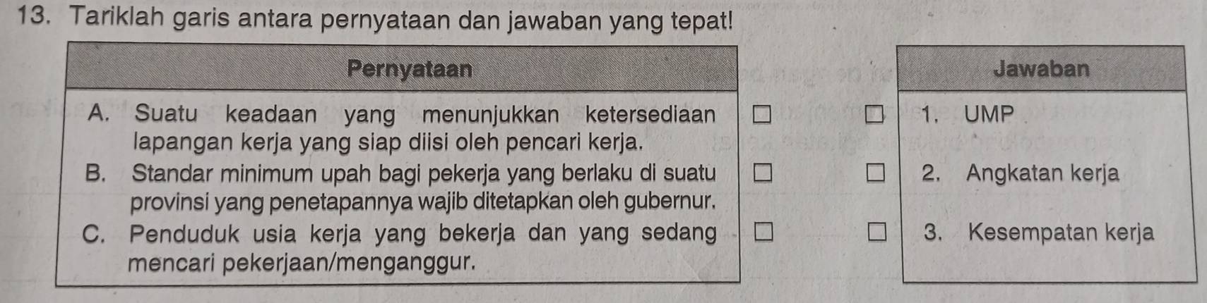 Tariklah garis antara pernyataan dan jawaban yang tepat!
Pernyataan Jawaban
A. Suatu keadaan yang menunjukkan ketersediaan 1. UMP
lapangan kerja yang siap diisi oleh pencari kerja.
B. Standar minimum upah bagi pekerja yang berlaku di suatu 2. Angkatan kerja
provinsi yang penetapannya wajib ditetapkan oleh gubernur.
C. Penduduk usia kerja yang bekerja dan yang sedang 3. Kesempatan kerja
mencari pekerjaan/menganggur.