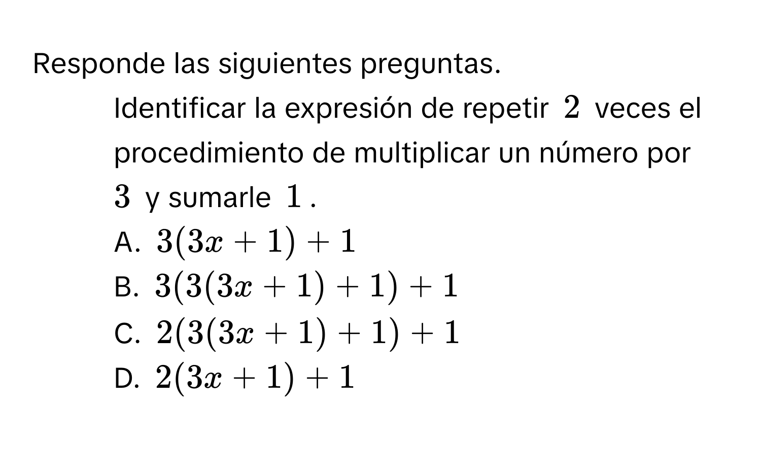 Responde las siguientes preguntas.
1. Identificar la expresión de repetir 2 veces el procedimiento de multiplicar un número por 3 y sumarle 1.
A. 3(3x+1)+1
B. 3(3(3x+1)+1)+1
C. 2(3(3x+1)+1)+1
D. 2(3x+1)+1