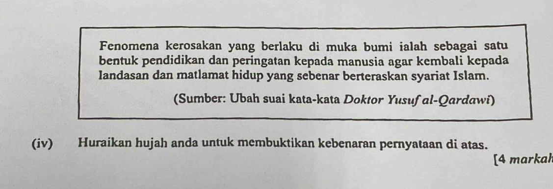 Fenomena kerosakan yang berlaku di muka bumi ialah sebagai satu 
bentuk pendidikan dan peringatan kepada manusia agar kembali kepada 
landasan dan matlamat hidup yang sebenar berteraskan syariat Islam. 
(Sumber: Ubah suai kata-kata Doktor Yusuf al-Qardawi) 
(iv) Huraikan hujah anda untuk membuktikan kebenaran pernyataan di atas. 
[4 markah