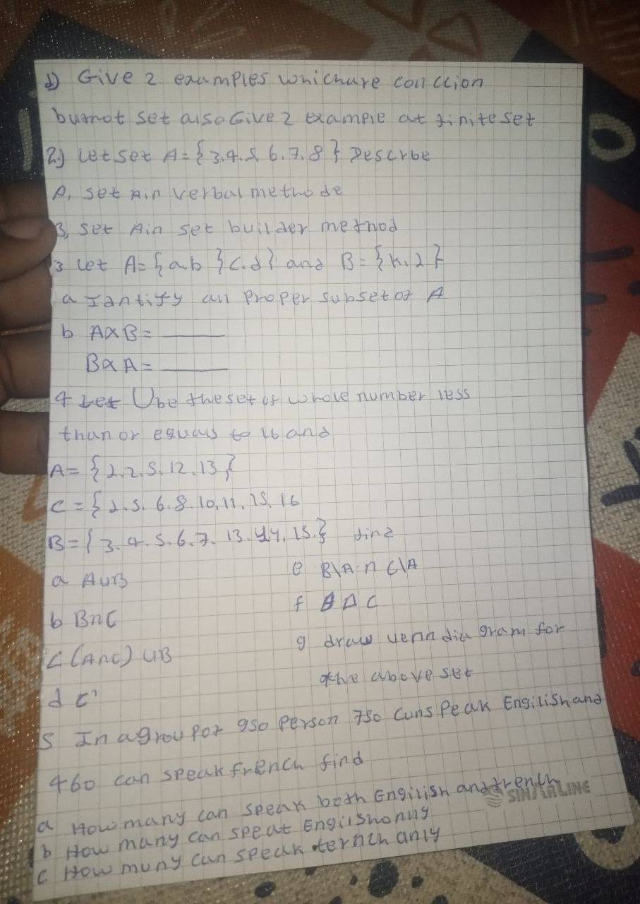 ① Give 2 examples whichare canclion
buarot set aisoGive 2 example at siniteset
( let set A= 3,4,5,6,7,8 Pescrbe
A, set Ain verbal methode
B, set Ain set builder metrod
3 let A= a,b (.d) and B= k,2
a Iant y-y an proper subsetof A
b A* B=_ 
B* A=_ 
a let Ube tweset of whove number less
than or equars to 16 and
A= 2,2,5,12,13
C= 1,5,6,8,10,11,15,16
B= 3,4,5,6,7,13,4,15 Jine
a AUr
e B|A∩ C|A
f θ △ C
b BnC
g draw yerndiu gram for
∠ (A∩ E)∪ B
ohve aboveset
dC' 
is In agrou por a5o person 7so Cuns Peak Engilishand
460 can speak french find
a How many can speak both Engilish anddrenth
b How many can speat Englishonig
c How muny cun speak ternchanly