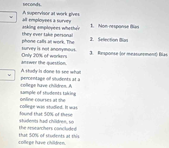 seconds. 
A supervisor at work gives 
all employees a survey 
asking employees whether 1. Non-response Bias 
they ever take personal 
phone calls at work. The 2. Selection Bias 
survey is not anonymous. 
Only 20% of workers 3. Response (or measurement) Bias 
answer the question. 
A study is done to see what 
percentage of students at a 
college have children. A 
sample of students taking 
online courses at the 
college was studied. It was 
found that 50% of these 
students had children, so 
the researchers concluded 
that 50% of students at this 
college have children.