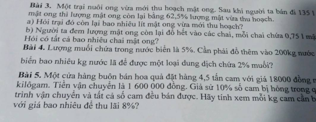 Một trại nuôi ong vừa mới thu hoạch mật ong. Sau khi người ta bán đi 135 l
mật ong thì lượng mật ong còn lại bằng 62, 5% lượng mật vừa thu hoạch. 
a) Hỏi trại đó còn lại bao nhiêu lít mật ong vừa mới thu hoạch? 
b) Người ta đem lượng mật ong còn lại đỗ hết vào các chai, mỗi chai chứa 0,75 l mật 
Hỏi có tất cả bao nhiêu chai mật ong? 
Bài 4. Lượng muối chứa trong nước biển là 5%. Cần phải đồ thêm vào 200kg nước 
biển bao nhiêu kg nước lã để được một loại dung dịch chứa 2% muối? 
Bài 5. Một cửa hàng buôn bán hoa quả đặt hàng 4,5 tấn cam với giá 18000 đồng n 
kilôgam. Tiền vận chuyển là 1 600 000 đồng. Giả sử 10% số cam bị hỏng trong q 
trình vận chuyển và tất cả số cam đều bán được. Hãy tính xem mỗi kg cam cần b 
với giá bao nhiêu để thu lãi 8%?