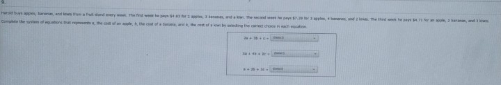 Haroid buys apples, baronias, and kws from a fruit sland every meeic. The first week be pays $4.3 for 2 applex, 3 bananas, and a kw. The secod week he pays $7.29 for 3 apples; 4 bananes, and 2 kiwis. The third week he pays $4.73 for an apple, 2 Baranas, and 3 kw
Complets the sysitem of equations that reprosents a, the cost of an applle, f, like cost of a benana, and k, the cost of a kiwl by selecting the carect choice in each equation.
2a+3b+c=□
3a+4b+2c=_  ()101)10-2)=
a+2b+3c=2asin _ 1111111