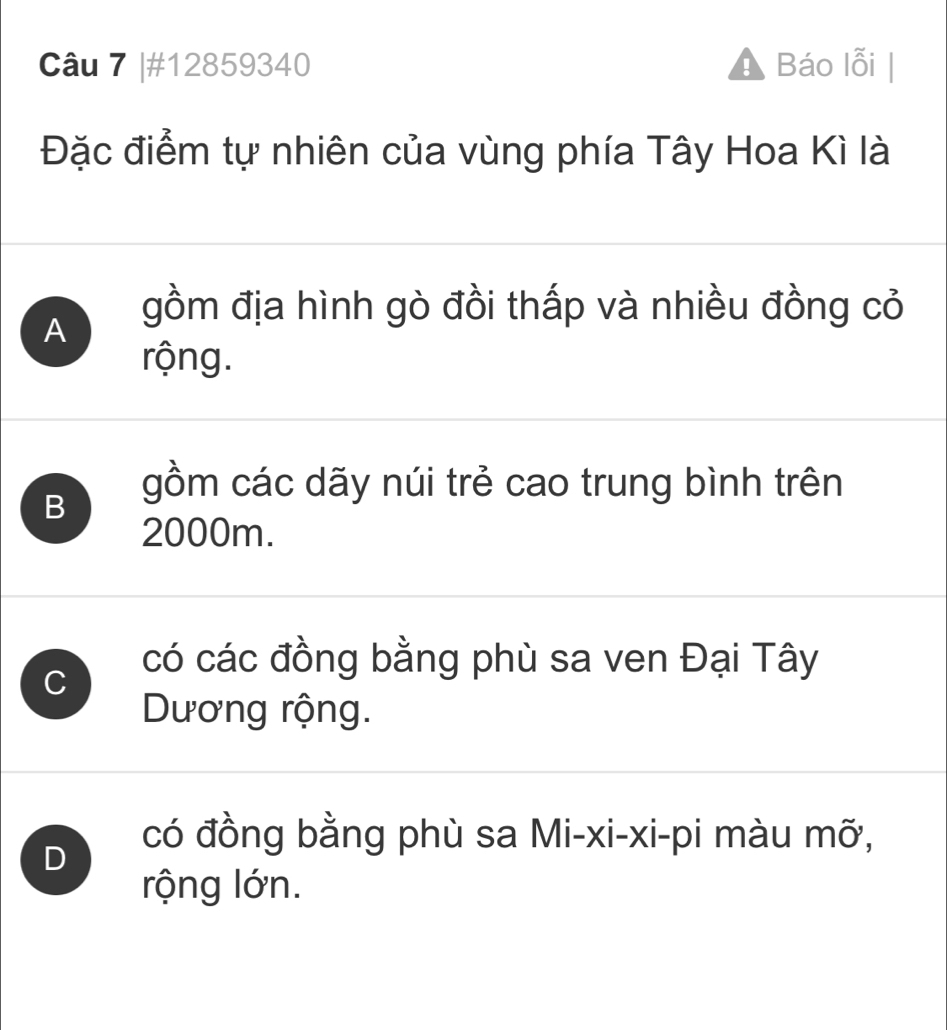 #12859340 Báo lỗi
Đặc điểm tự nhiên của vùng phía Tây Hoa Kì là
A gồm địa hình gò đồi thấp và nhiều đồng cỏ
rộng.
B
gồm các dãy núi trẻ cao trung bình trên
2000m.
C
có các đồng bằng phù sa ven Đại Tây
Dương rộng.
D
có đồng bằng phù sa Mi-xi-xi-pi màu mỡ,
rộng lớn.