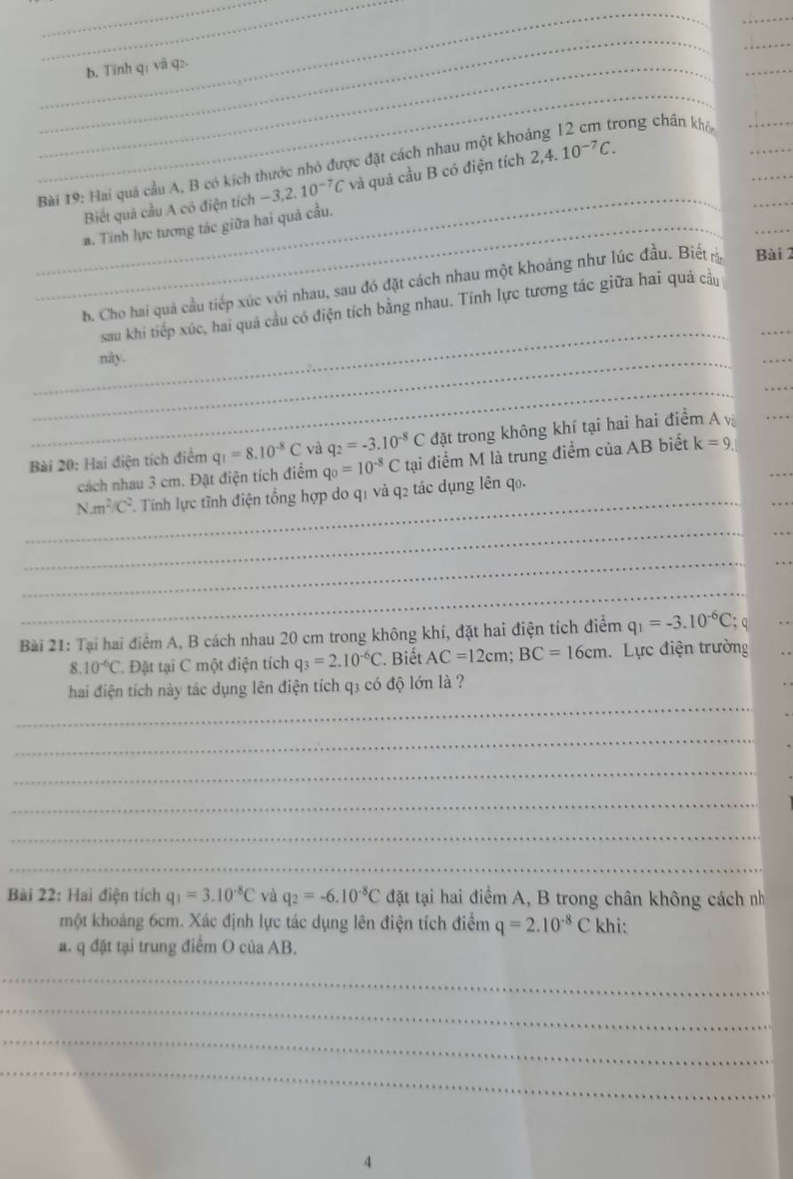 Tính q1 và q:.
_
_
_
Bài 19: Hai quả cầu A, B có kích thước nhỏ được đặt cách nhau một khoảng 12 cm trong chân khói___
_
Biết quả cầu A có điện tích -3,2.10^(-7)C và quả cầu B có điện tích 2,4.10^(-7)C.
_a. Tính lực tương tác giữa hai quả cầu.
_
_
b. Cho hai quả cầu tiếp xúc với nhau, sau đó đặt cách nhau một khoảng như lúc đầu. Biết Bài 2
sau khi tiếp xúc, hai quá cầu có điện tích bằng nhau. Tính lực tương tác giữa hai quá cầu
_này.
_
_
_
_
Bài 20: Hai điện tích điểm q_1=8.10^(-8)C và q_2=-3.10^(-8)C đặt trong không khí tại hai hai điểm A vị
_
_
cách nhau 3 cm. Đặt điện tích điểm q_0=10^(-8)C tại điểm M là trung điểm của AB biết k=9.
_ N.m^2/C^2 F. Tính lực tĩnh điện tổng hợp do q1 và q2 tác dụng lên qo.
_
_
_
_
_
Bài 21: Tại hai điểm A, B cách nhau 20 cm trong không khí, đặt hai điện tích điểm q_1=-3.10^(-6)C; q
8. 10^(-6)C C. Đặt tại C một điện tích q_3=2.10^(-6)C * Biết AC=12cm;BC=16cm Lực điện trường
_
hai điện tích này tác dụng lên điện tích q3 có độ lớn là ?
_
_
_
_
_
Bài 22: Hai điện tích q_1=3.10^(-8)C và q_2=-6.10^(-8)C đặt tại hai điểm A, B trong chân không cách nh
một khoảng 6cm. Xác định lực tác dụng lên điện tích điểm q=2.10^(-8)Ckh
a. q đặt tại trung điểm O của AB.
_
_
_
_
4