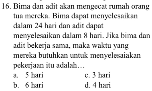 Bima dan adit akan mengecat rumah orang
tua mereka. Bima dapat menyelesaikan
dalam 24 hari dan adit dapat
menyelesaikan dalam 8 hari. Jika bima dan
adit bekerja sama, maka waktu yang
mereka butuhkan untuk menyelesaiakan
pekerjaan itu adalah…
a. 5 hari c. 3 hari
b. 6 hari d. 4 hari