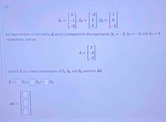 Let
overline v_1=beginbmatrix 0 -1 -3endbmatrix , overline v_2=beginbmatrix -2 3 0endbmatrix , vector v_3=beginbmatrix 1 0 -1endbmatrix
be eigenvectors of the matrix A which correspond to the eigenvalues lambda _1=-3, lambda _2=-2 , and lambda _3=0. 
respectively, and let
overline x=beginbmatrix 3 -5 -7endbmatrix. 
Express vector x as a linear combination of vector v_1, vector v_2 , and vector v_3 , and find A.
vector x=□ vector v_1+□ vector v_2+□ vector v_3.
AZ=beginbmatrix □  □  □ endbmatrix