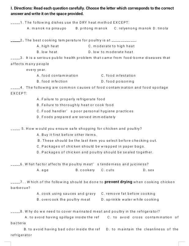 Directions: Read each question carefully. Choose the letter which corresponds to the correct
answer and write it on the space provided.
_1. The following dishes use the DRY heat method EXCEPT:
A. manok na pinaupo B. pritong m anok C. relyenong manok D. tinola
_2. The best cooking tem perature for poultry is at_
A. high heat C. moderate to high heat
B. low heat D. low to moderate heat
_3. It is a serious public health problem that came from food-borne diseases that
affects many people
eve ry ye ar .
A. food contamination C. food infestation
B . f ood in fe ctio n D. food poisoning
_4. The following are common causes of food contam ination and food spoilage
EXCEPT:
A. Failure to properly refrigerate food
B. Failure to thoroughly heat or cook food
C. Food handler’s poor personal hygiene practices
D. Foods prepared are served im m ediately
_5. How would you ensure safe shopping for chicken and poultry?
A. Buy it first before other items.
B. These should be the last item you select before checking out,
C. Packages of chicken should be wrapped in paper bags.
D. Packages of chicken and poultry should be sealed together.
_6. What factor affects the poultry meat’s tenderness and juiciness?
A. age B. cookery C. cuts D. sex
_7. . Which of the following should be done to prevent drying when cooking chicken
bar becue ?
A. cook using sauces and gravy C. remove fat before cooking
B . ove rcook the poult ry me at D. sprinkle waterwhile cooking
_8. Why do we need to cover marinated meat and poultry in the refrigerator?
A. to avoid having spillage inside the ref C. to avoid cross contamination of
bacteria
B. to avoid having bad odor inside the ref D. to maintain the cleanliness of the
refrigerator