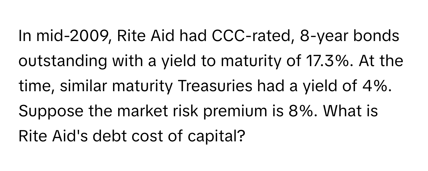 In mid-2009, Rite Aid had CCC-rated, 8-year bonds outstanding with a yield to maturity of 17.3%. At the time, similar maturity Treasuries had a yield of 4%. Suppose the market risk premium is 8%. What is Rite Aid's debt cost of capital?