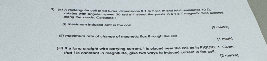 A rectangular coil of 60 turns, dimensions 0.1m* 0.1m and total resistance 10 Ω. 
rotates with angular speed 30 rad s -1 about the y-axis in a 1 5T magnetic field directed 
along the x-axis. Calculate ; 
(i) maximum induced emf in the coil. 
[5 marks] 
(ii) maximum rate of change of magnetic flux through the coil. 
[1 mark] 
(iii) If a long straight wire carrying current, I is placed near the coil as in FIGURE 1. Given 
that I is constant in magnitude, give two ways to induced current in the coil. 
[2 marks]