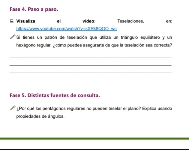 Fase 4. Paso a paso. 
Visualiza el vídeo: Teselaciones, en: 
https://www.youtube.com/watch?v=sXRk8QOO wc 
Si tienes un patrón de teselación que utiliza un triángulo equilátero y un 
hexágono regular, ¿cómo puedes asegurarte de que la teselación sea correcta? 
_ 
_ 
_ 
Fase 5. Distintas fuentes de consulta. 
¿Por qué los pentágonos regulares no pueden teselar el plano? Explica usando 
propiedades de ángulos.