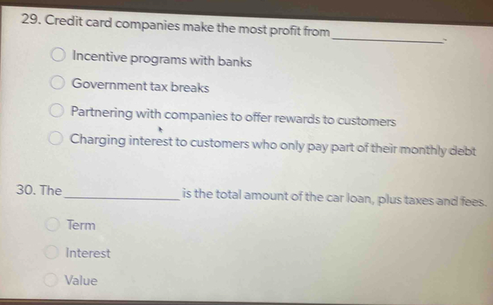 Credit card companies make the most profit from
_
Incentive programs with banks
Government tax breaks
Partnering with companies to offer rewards to customers
Charging interest to customers who only pay part of their monthly debt
30. The_ is the total amount of the car loan, plus taxes and fees.
Term
Interest
Value