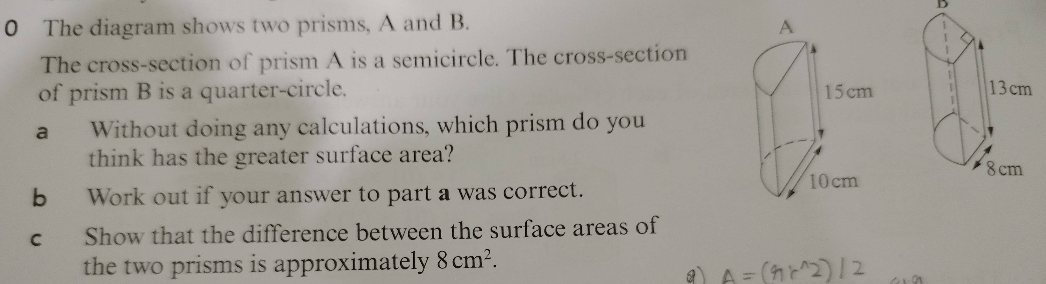 The diagram shows two prisms, A and B. 
The cross-section of prism A is a semicircle. The cross-section 
of prism B is a quarter-circle. 
a Without doing any calculations, which prism do you 
think has the greater surface area? 
b Work out if your answer to part a was correct. 
c Show that the difference between the surface areas of 
the two prisms is approximately 8cm^2.