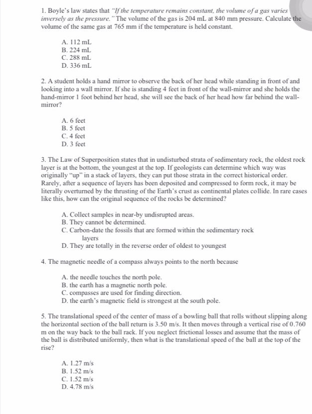 Boyle’s law states that “If the temperature remains constant, the volume of a gas varies
inversely as the pressure. ” The volume of the gas is 204 mL at 840 mm pressure. Calculate the
volume of the same gas at 765 mm if the temperature is held constant.
A. 112 mL
B. 224 mL
C. 288 mL
D. 336 mL
2. A student holds a hand mirror to observe the back of her head while standing in front of and
looking into a wall mirror. If she is standing 4 feet in front of the wall-mirror and she holds the
hand-mirror 1 foot behind her head, she will see the back of her head how far behind the wall-
mirror?
A. 6 feet
B. 5 feet
C. 4 feet
D. 3 feet
3. The Law of Superposition states that in undisturbed strata of sedimentary rock, the oldest rock
layer is at the bottom, the youngest at the top. If geologists can determine which way was
originally “up” in a stack of layers, they can put those strata in the correct historical order.
Rarely, after a sequence of layers has been deposited and compressed to form rock, it may be
literally overturned by the thrusting of the Earth’s crust as continental plates collide. In rare cases
like this, how can the original sequence of the rocks be determined?
A. Collect samples in near-by undisrupted areas.
B. They cannot be determined
C. Carbon-date the fossils that are formed within the sedimentary rock
layers
D. They are totally in the reverse order of oldest to youngest
4. The magnetic needle of a compass always points to the north because
A. the needle touches the north pole.
B. the earth has a magnetic north pole.
C. compasses are used for finding direction.
D. the earth’s magnetic field is strongest at the south pole.
5. The translational speed of the center of mass of a bowling ball that rolls without slipping along
the horizontal section of the ball return is 3.50 m/s. It then moves through a vertical rise of 0.760
m on the way back to the ball rack. If you neglect frictional losses and assume that the mass of
the ball is distributed uniformly, then what is the translational speed of the ball at the top of the
rise?
A. 1.27 m/s
B. 1.52 m/s
C. 1.52 m/s
D. 4.78 m/s