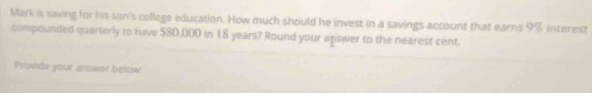 Mark is saving for his son's college education. How much should he invest in a savings account that earns 9% interest 
compounded quarterly to have $80,000 in 18 years? Round your apswer to the nearest cent. 
Provide your answer below