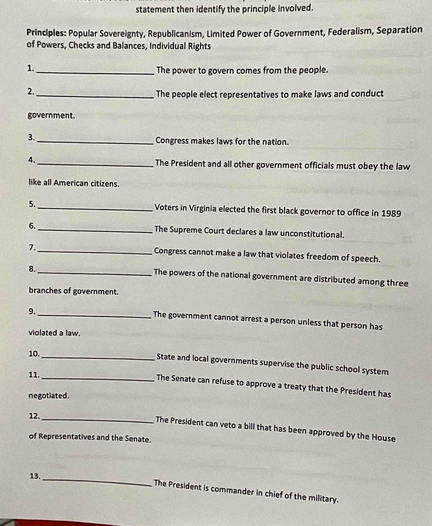 statement then identify the principle involved. 
Principles: Popular Sovereignty, Republicanism, Limited Power of Government, Federalism, Separation 
of Powers, Checks and Balances, Individual Rights 
1. 
_The power to govern comes from the people. 
2. 
_The people elect representatives to make laws and conduct 
government. 
3. _Congress makes laws for the nation. 
4. _The President and all other government officials must obey the law 
like all American citizens. 
5._ Voters in Virginia elected the first black governor to office in 1989 
6._ The Supreme Court declares a law unconstitutional. 
7. 
_Congress cannot make a law that violates freedom of speech. 
8._ 
The powers of the national government are distributed among three 
branches of government. 
9._ 
The government cannot arrest a person unless that person has 
violated a law. 
10. 
_State and local governments supervise the public school system 
11._ 
The Senate can refuse to approve a treaty that the President has 
negotiated. 
12. 
_The President can veto a bill that has been approved by the House 
of Representatives and the Senate. 
13._ 
The President is commander in chief of the military.