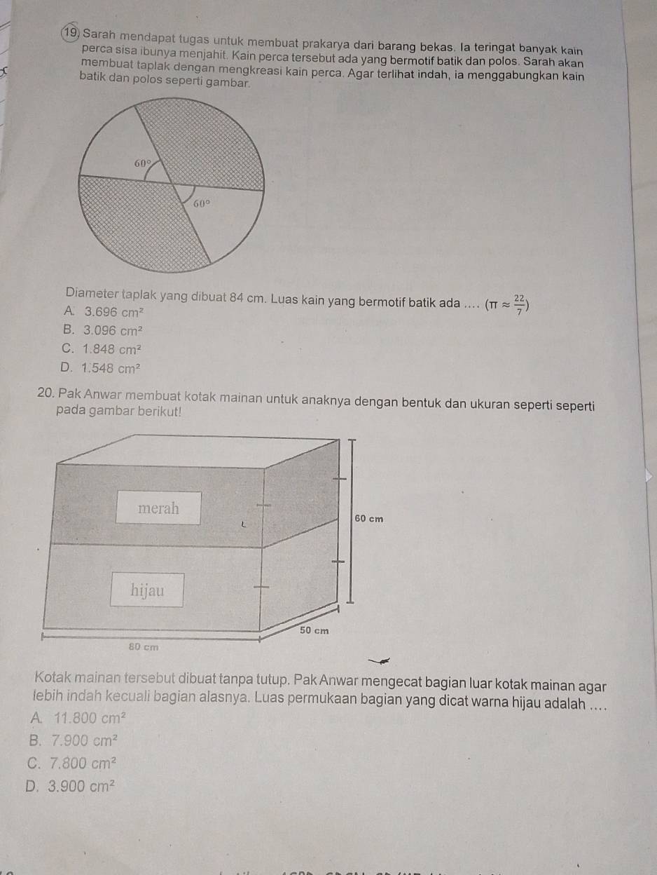 Sarah mendapat tugas untuk membuat prakarya dari barang bekas. la teringat banyak kain
perca sisa ibunya menjahit. Kain perca tersebut ada yang bermotif batik dan polos. Sarah akan
membuat taplak dengan mengkreasi kain perca. Agar terlihat indah, ia menggabungkan kain
batik dan polos seperti gambar.
Diameter taplak yang dibuat 84 cm. Luas kain yang bermotif batik ada .... (π approx  22/7 )
A. 3.696cm^2
B. 3.096cm^2
C. 1.848cm^2
D. 1.548cm^2
20. Pak Anwar membuat kotak mainan untuk anaknya dengan bentuk dan ukuran seperti seperti
pada gambar berikut!
Kotak mainan tersebut dibuat tanpa tutup. Pak Anwar mengecat bagian luar kotak mainan agar
lebih indah kecuali bagian alasnya. Luas permukaan bagian yang dicat warna hijau adalah ....
A 11.800cm^2
B. 7.900cm^2
C. 7.800cm^2
D. 3.900cm^2