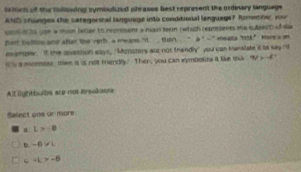 whicn of the following symbulized phrases best represent the ordinary language 
AND chnges the categorical language into conditional language7 Remember, your
col on to use a mise letter to reprssem a main term (which reposents the subject) of We
pert betuse and atter the verb a means "it then " □ * ~ ' mews "ot" Heres an 
example. If the avestion says, "Monsters are not frendly" you can translate it to say "I
is a monster then it is not mendly." Then, you can symbolize it like thi 4y>-4
All lightbuibs are not breakante
Select one on more
n. L>-0
b -0!= L
c-L>-8