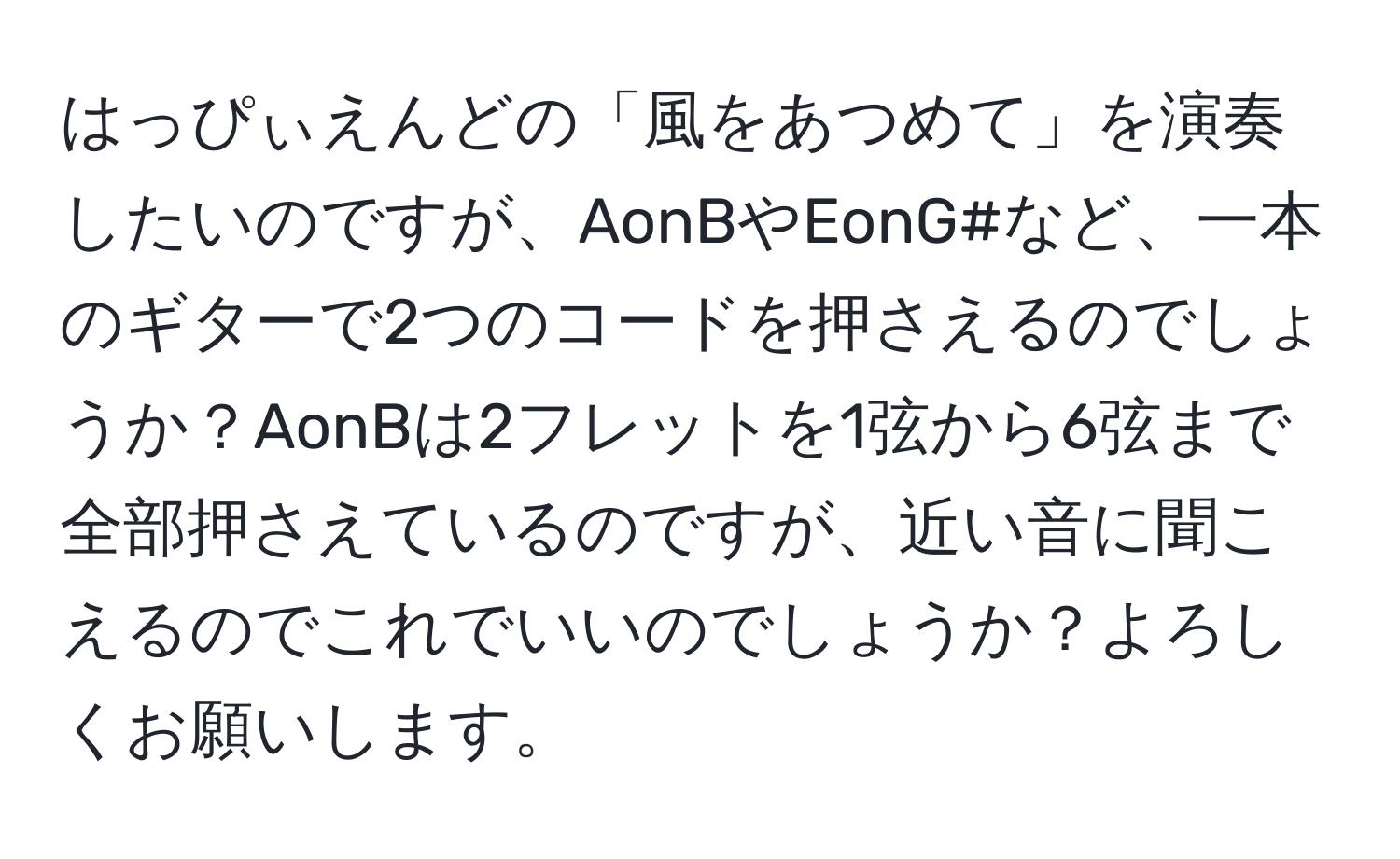 はっぴぃえんどの「風をあつめて」を演奏したいのですが、AonBやEonG#など、一本のギターで2つのコードを押さえるのでしょうか？AonBは2フレットを1弦から6弦まで全部押さえているのですが、近い音に聞こえるのでこれでいいのでしょうか？よろしくお願いします。