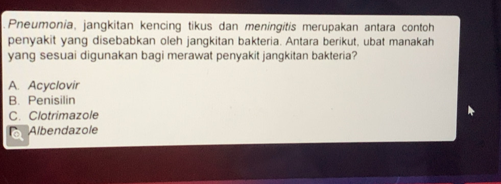 .Pneumonia, jangkitan kencing tikus dan meningitis merupakan antara contoh
penyakit yang disebabkan oleh jangkitan bakteria. Antara berikut, ubat manakah
yang sesuai digunakan bagi merawat penyakit jangkitan bakteria?
A. Acyclovir
B. Penisilin
C.Clotrimazole
Albendazole