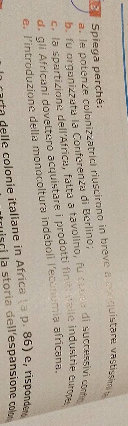 Spiega perché:
a. le potenze colonizzatrici riuscirono in breve a conquistare vastissimite
b. fu organizzata la Conferenza di Berlino;
c. la spartizione dell'Africa, fatta a tavolino, fu causa di successivi confic
d. gli Africani dovettero acquistare i prodotti finiti dalle industrie europee
e. l'introduzione della monocoltura indebolì l'economia africana.
carta delle colonie italiane in Africa (a p. 86) e, rispondend
msci la storia dell'espansione colon