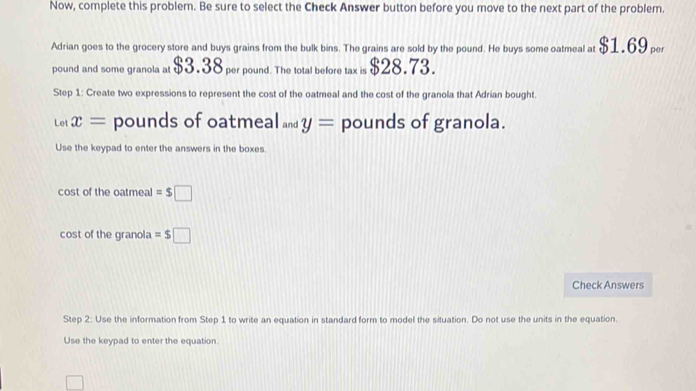 Now, complete this problem. Be sure to select the Check Answer button before you move to the next part of the problem. 
Adrian goes to the grocery store and buys grains from the bulk bins. The grains are sold by the pound. He buys some oatmeal at $1.69 per
pound and some granola at $3.38 per pound. The total before tax is $28.73. 
Step 1: Create two expressions to represent the cost of the oatmeal and the cost of the granola that Adrian bought. 
Let x= pounds of oatmeal and y= pounds of granola. 
Use the keypad to enter the answers in the boxes. 
cost of the oatmeal =$□
cost of the granola =$□
Check Answers 
Step 2 : Use the information from Step 1 to write an equation in standard form to model the situation. Do not use the units in the equation. 
Use the keypad to enter the equation.