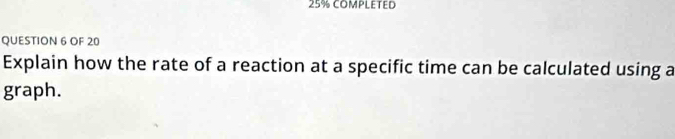 25% COMPLETED 
QUESTION 6 OF 20 
Explain how the rate of a reaction at a specific time can be calculated using a 
graph.