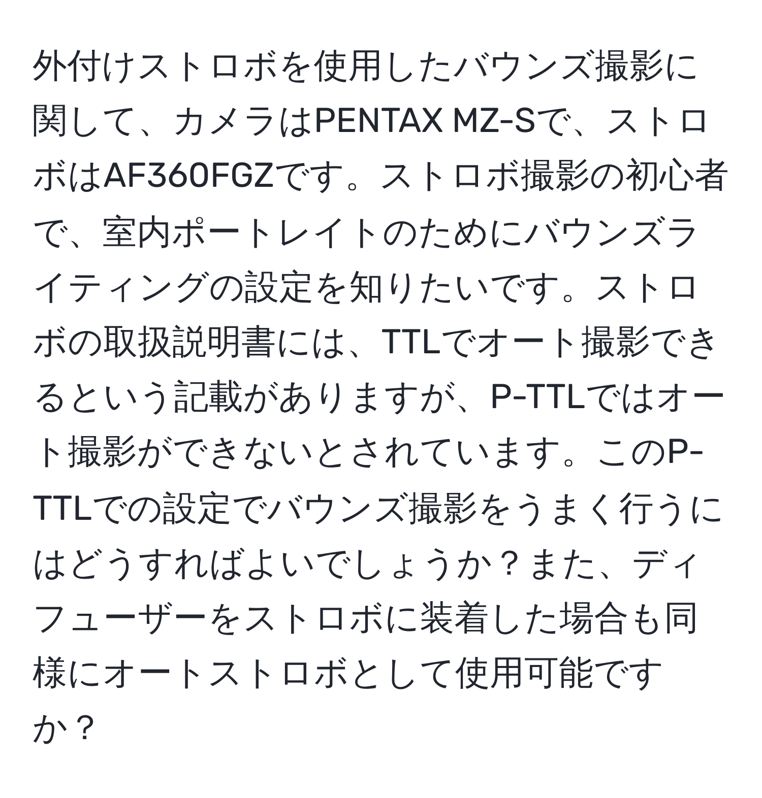 外付けストロボを使用したバウンズ撮影に関して、カメラはPENTAX MZ-Sで、ストロボはAF360FGZです。ストロボ撮影の初心者で、室内ポートレイトのためにバウンズライティングの設定を知りたいです。ストロボの取扱説明書には、TTLでオート撮影できるという記載がありますが、P-TTLではオート撮影ができないとされています。このP-TTLでの設定でバウンズ撮影をうまく行うにはどうすればよいでしょうか？また、ディフューザーをストロボに装着した場合も同様にオートストロボとして使用可能ですか？