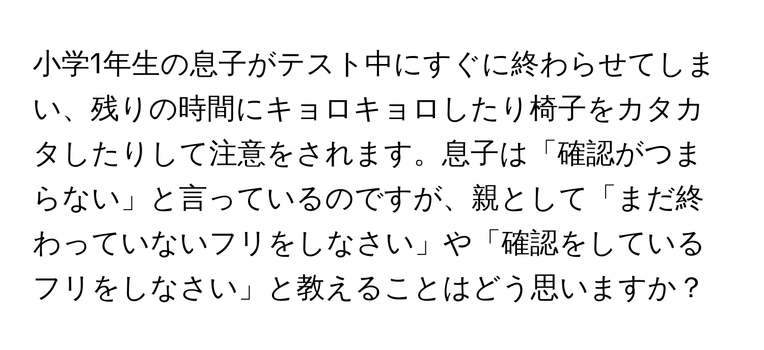 小学1年生の息子がテスト中にすぐに終わらせてしまい、残りの時間にキョロキョロしたり椅子をカタカタしたりして注意をされます。息子は「確認がつまらない」と言っているのですが、親として「まだ終わっていないフリをしなさい」や「確認をしているフリをしなさい」と教えることはどう思いますか？