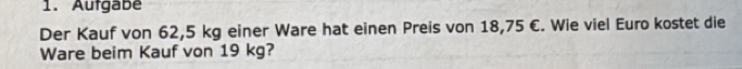 Aufgabe 
Der Kauf von 62,5 kg einer Ware hat einen Preis von 18,75 C. Wie viel Euro kostet die 
Ware beim Kauf von 19 kg?