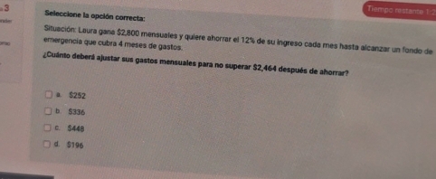 Tiempo restante 1:2
· 3 Seleccione la opción correcta:
nd- Situación: Laura gana $2,800 mensuales y quiere ahorrar el 12% de su ingreso cada mes hasta alcanzar un fondo de
emergencia que cubra 4 meses de gastos.
¿Cuánto deberá ajustar sus gastos mensuales para no superar $2,464 después de ahorrar?
a. $252
b $336
c. S448
d. $196