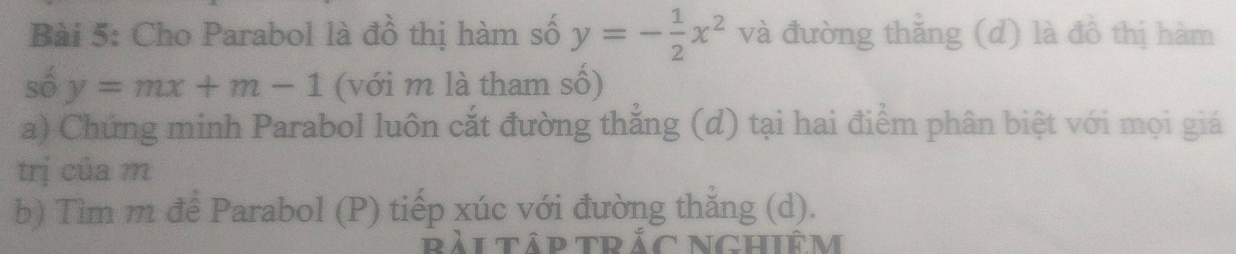 Cho Parabol là đồ thị hàm số y=- 1/2 x^2 và đường thẳng (d) là đồ thị hàm
số y=mx+m-1 (với m là tham số)
a) Chứng minh Parabol luôn cắt đường thẳng (d) tại hai điểm phân biệt với mọi giá
trị của m
b) Tìm m để Parabol (P) tiếp xúc với đường thắng (d).
bẢiTập tRắC NGHIêM