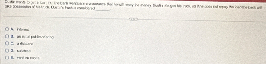 Dustin wants to get a loan, but the bank wants some assurance that he will repay the money. Dustin pledges his truck, so if he does not repay the loan the bank will
take possession of his truck. Dustin's truck is considered
_
A. interest
B. an initial public offering
C. a dividend
D. collateral
E. venture capital