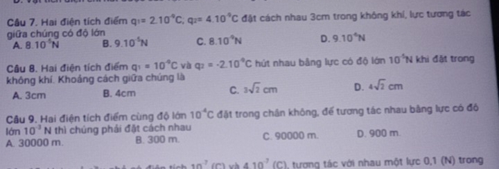 Hai điện tích điểm q_1=2.10^(-9)C; q_2=4.10^(-9)C đặt cách nhau 3cm trong không khí, lực tương tác
giữa chúng có độ lớn
A. 8.10^(-5)N B. 9.10^(-5)N C. 8.10^(-9)N D. 9.10^4N
Câu 8. Hai điện tích điểm q_1=10^(-q)C và q_2=-2.10^(-9)C hút nhau bằng lực có độ lớn 10^(-5)N khi đặt trong
không khí. Khoảng cách giữa chúng là
A. 3cm B. 4cm C. 3sqrt(2)cm D. 4sqrt(2)cm
Câu 9, Hai điện tích điểm cùng độ lớn 10^(-4)C đặt trong chân không, đế tương tác nhau bằng lực có đô
lớn 10^(-3)N thì chúng phái đặt cách nhau
A. 30000 m. B. 300 m. C. 90000 m. D. 900 m.
10^(-7) (C) 410^(-7) (C), tương tác với nhau một lực 0,1 (N) trong