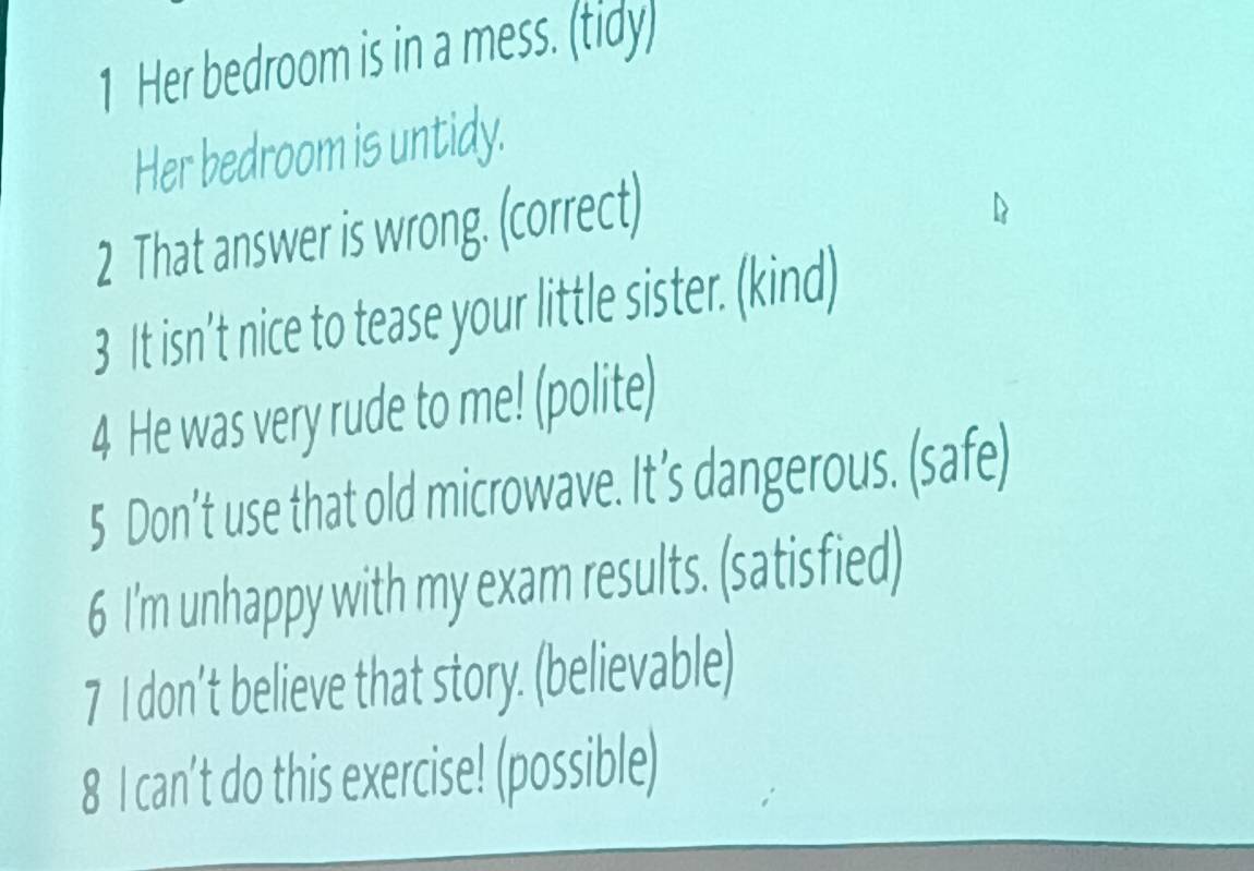 Her bedroom is in a mess. (tidy) 
Her bedroom is untidy. 
2 That answer is wrong. (correct) 
3 It isn’t nice to tease your little sister. (kind) 
4 He was very rude to me! (polite) 
5 Don’t use that old microwave. It’s dangerous. (safe) 
6 I'm unhappy with my exam results. (satisfied) 
7 I don’t believe that story. (believable) 
8 I can't do this exercise! (possible)