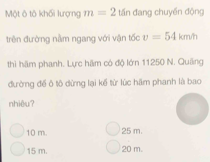 Một ô tô khối lượng m=2 tấn đang chuyển động
trên đường nằm ngang với vận tốc v=54km/h
thì hãm phanh. Lực hãm có độ lớn 11250 N. Quãng
đường để ô tô dừng lại kể từ lúc hãm phanh là bao
nhiêu?
10 m. 25 m.
15 m. 20 m.