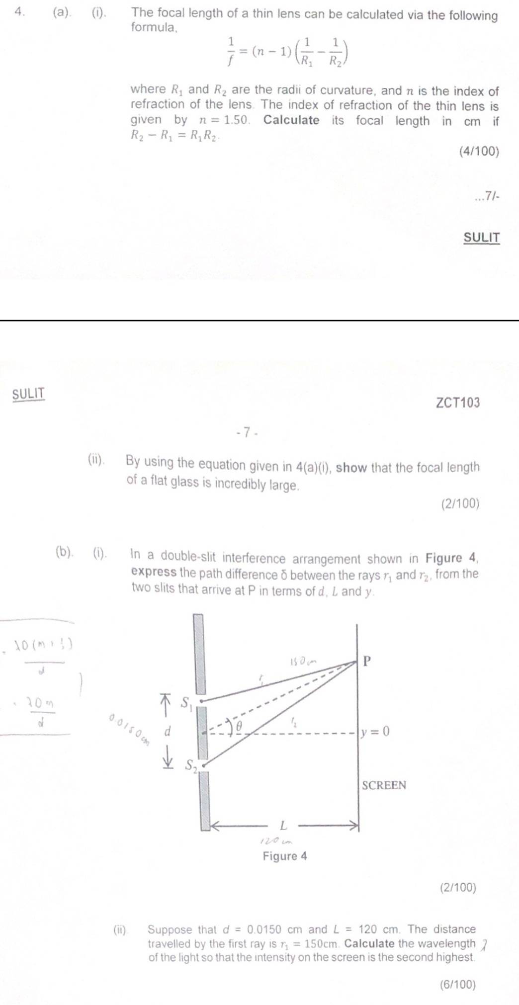 The focal length of a thin lens can be calculated via the following 
formula,
 1/f =(n-1)(frac 1R_1-frac 1R_2)
where R_1 and R_2 are the radii of curvature, and n is the index of 
refraction of the lens. The index of refraction of the thin lens is 
given by n=1.50. Calculate its focal length in cm if
R_2-R_1=R_1R_2. 
(4/100) 
SULIT 
SULIT 
ZCT103 
- 7 - 
(ii). By using the equation given in 4(a)(i) , show that the focal length 
of a flat glass is incredibly large. 
(2/100) 
(b). (i). In a double-slit interference arrangement shown in Figure 4, 
express the path difference δ between the rays r_1 and r_2 , from the 
two slits that arrive at P in terms of d, L and y.
=frac lambda 0(m+ 1/2 )mu 
15dm P
 (30.0m)/d 
S_1
5 
d
y=0
S_2
SCREEN 
L 
Figure 4 
(2/100) 
(ii) Suppose that d=0.0150 cm and L=120cm. The distance 
travelled by the first ray is r_1=150cm Calculate the wavelength 1 
of the light so that the intensity on the screen is the second highest. 
(6/100)