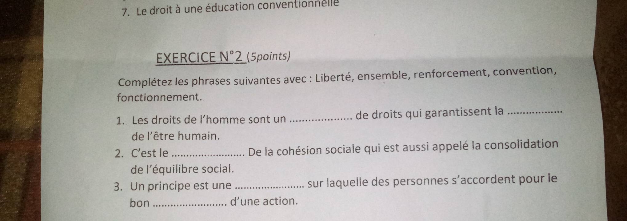 Le droit à une éducation conventionnelle 
EXERCICE N°2 _(5points) 
Complétez les phrases suivantes avec : Liberté, ensemble, renforcement, convention, 
fonctionnement. 
1. Les droits de l’homme sont un _de droits qui garantissent la_ 
de l'être humain. 
2. C’est le _De la cohésion sociale qui est aussi appelé la consolidation 
de l'équilibre social. 
3. Un principe est une _sur laquelle des personnes s’accordent pour le 
bon _d’une action.