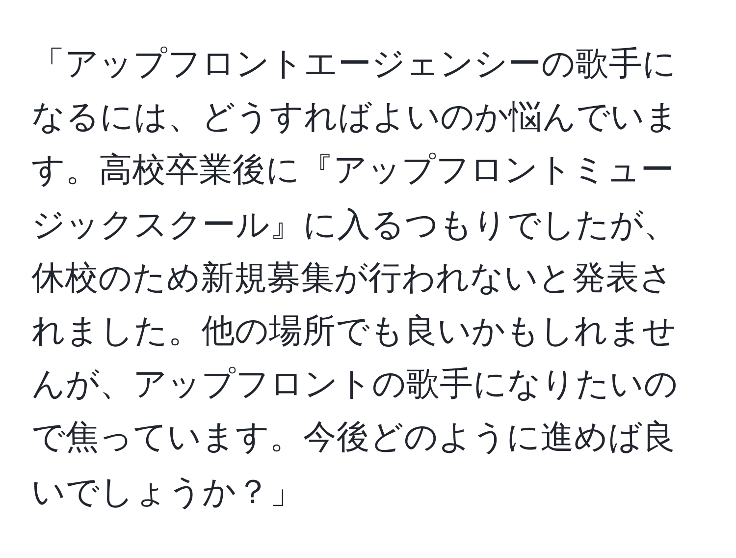 「アップフロントエージェンシーの歌手になるには、どうすればよいのか悩んでいます。高校卒業後に『アップフロントミュージックスクール』に入るつもりでしたが、休校のため新規募集が行われないと発表されました。他の場所でも良いかもしれませんが、アップフロントの歌手になりたいので焦っています。今後どのように進めば良いでしょうか？」