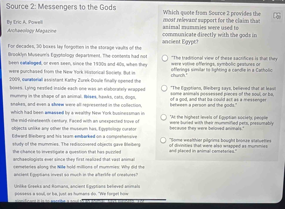 Source 2: Messengers to the Gods 
Which quote from Source 2 provides the 
By Eric A. Powell 
most relevant support for the claim that 
animal mummies were used to 
Archaeology Magazine communicate directly with the gods in 
ancient Egypt? 
For decades, 30 boxes lay forgotten in the storage vaults of the 
Brooklyn Museum's Egyptology department. The contents had not “The traditional view of these sacrifices is that they 
been cataloged, or even seen, since the 1930s and 40s, when they were votive offerings, symbolic gestures or 
were purchased from the New York Historical Society. But in offerings similar to lighting a candle in a Catholic 
church.” 
2009, curatorial assistant Kathy Zurek-Doule finally opened the 
boxes. Lying nestled inside each one was an elaborately wrapped “The Egyptians, Bleiberg says, believed that at least 
some animals possessed pieces of the soul, or ba, 
mummy in the shape of an animal. Ibises, hawks, cats, dogs, of a god, and that ba could act as a messenger 
snakes, and even a shrew were all represented in the collection, between a person and the gods." 
which had been amassed by a wealthy New York businessman in 
“At the highest levels of Egyptian society, people 
the mid-nineteenth century. Faced with an unexpected trove of were buried with their mummified pets, presumably 
objects unlike any other the museum has, Egyptology curator because they were beloved animals." 
Edward Bleiberg and his team embarked on a comprehensive “Some wealthier pilgrims bought bronze statuettes 
study of the mummies. The rediscovered objects gave Bleiberg of divinities that were also wrapped as mummies 
the chance to investigate a question that has puzzled and placed in animal cemeteries." 
archaeologists ever since they first realized that vast animal 
cemeteries along the Nile hold millions of mummies: Why did the 
ancient Egyptians invest so much in the afterlife of creatures? 
Unlike Greeks and Romans, ancient Egyptians believed animals 
possess a soul, or ba, just as humans do. "We forget how 
significant it is to ascribe a soul .