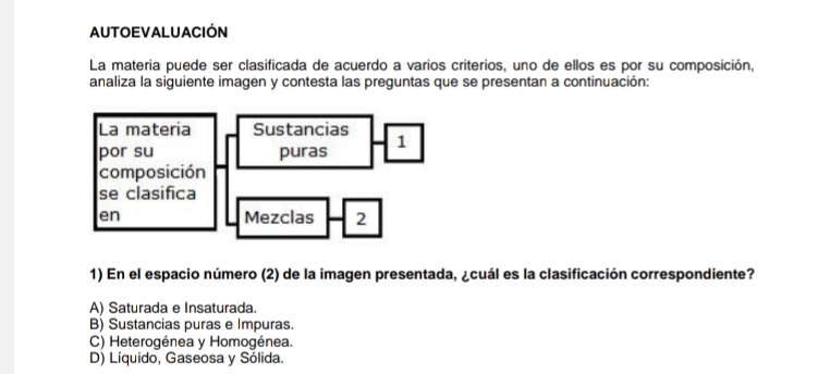 AUTOEVALUACIÓN
La materia puede ser clasificada de acuerdo a varios criterios, uno de ellos es por su composición,
analiza la siguiente imagen y contesta las preguntas que se presentan a continuación:
1) En el espacio número (2) de la imagen presentada, ¿cuál es la clasificación correspondiente?
A) Saturada e Insaturada.
B) Sustancias puras e Impuras.
C) Heterogénea y Homogénea.
D) Líquido, Gaseosa y Sólida.